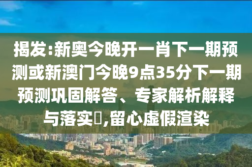 揭发:新奥今晚开一肖下一期预测或新澳门今晚9点35分下一期预测巩固解答、专家解析解释与落实​,留心虚假渲染