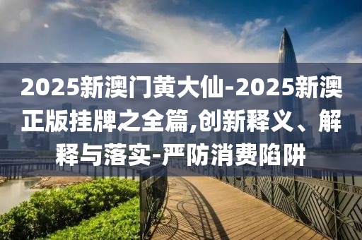 2025新澳门黄大仙-2025新澳正版挂牌之全篇,创新释义、解释与落实-严防消费陷阱